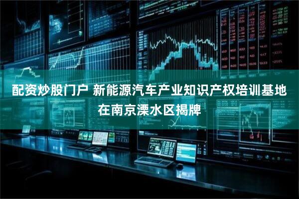 配资炒股门户 新能源汽车产业知识产权培训基地在南京溧水区揭牌