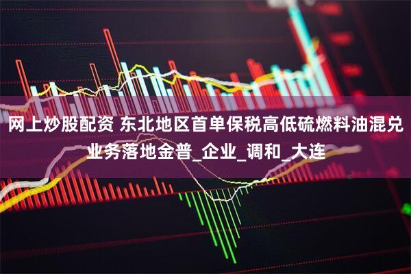 网上炒股配资 东北地区首单保税高低硫燃料油混兑业务落地金普_企业_调和_大连