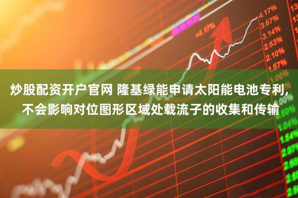炒股配资开户官网 隆基绿能申请太阳能电池专利, 不会影响对位图形区域处载流子的收集和传输