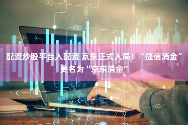 配资炒股平台入配资 京东正式入局！“捷信消金”更名为“京东消金”
