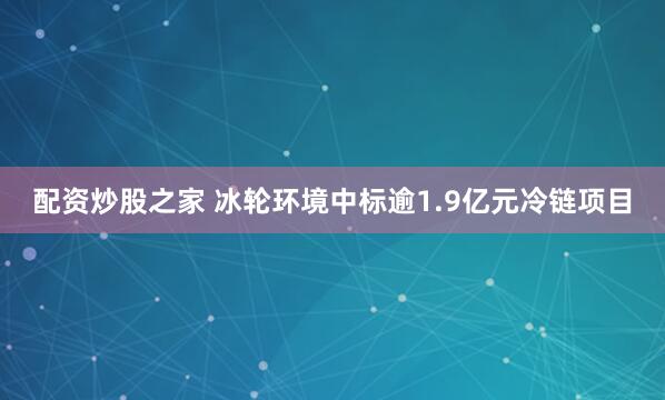 配资炒股之家 冰轮环境中标逾1.9亿元冷链项目