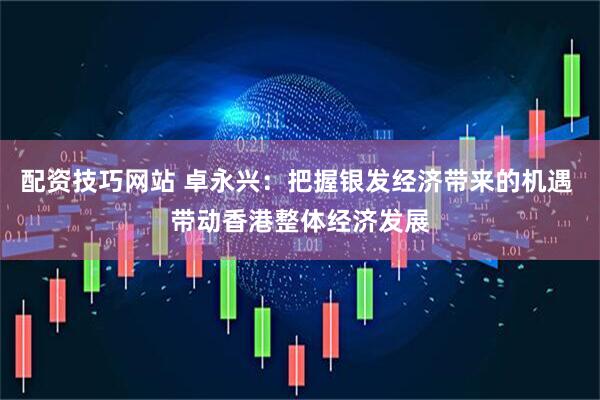 配资技巧网站 卓永兴：把握银发经济带来的机遇 带动香港整体经济发展
