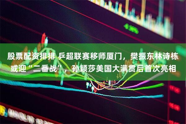 股票配资排排 乒超联赛移师厦门，樊振东林诗栋或迎“二番战”，孙颖莎美国大满贯后首次亮相