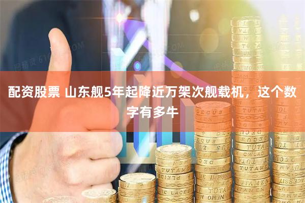 配资股票 山东舰5年起降近万架次舰载机，这个数字有多牛