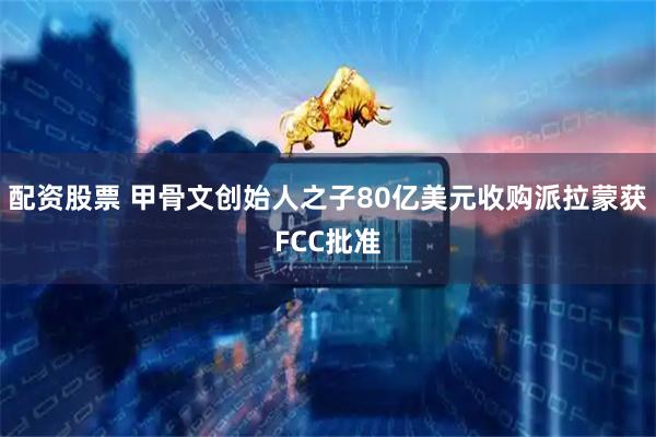 配资股票 甲骨文创始人之子80亿美元收购派拉蒙获FCC批准
