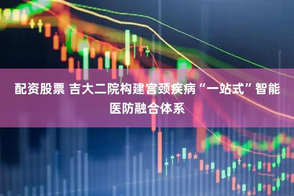 配资股票 吉大二院构建宫颈疾病“一站式”智能医防融合体系