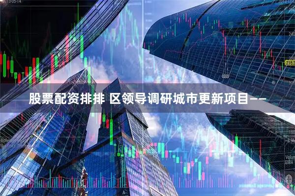 股票配资排排 区领导调研城市更新项目——
