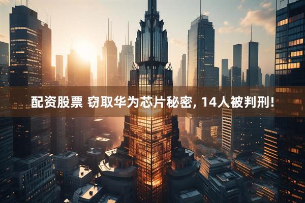 配资股票 窃取华为芯片秘密, 14人被判刑!
