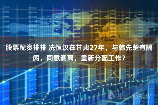 股票配资排排 冼恒汉在甘肃27年，与韩先楚有隔阂，同意调离，重新分配工作？