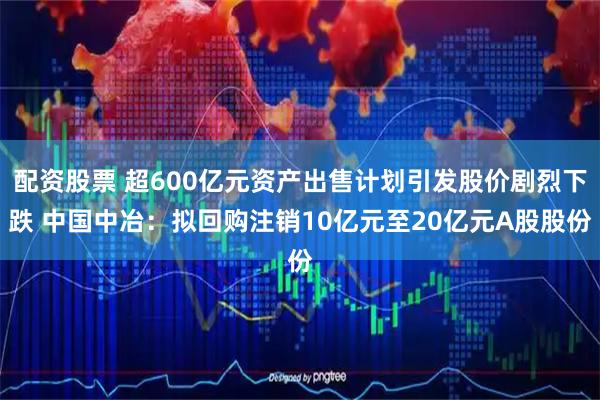 配资股票 超600亿元资产出售计划引发股价剧烈下跌 中国中冶：拟回购注销10亿元至20亿元A股股份