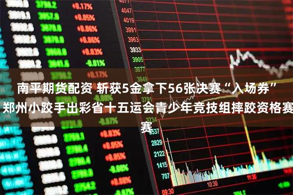 南平期货配资 斩获5金拿下56张决赛“入场券” 郑州小跤手出彩省十五运会青少年竞技组摔跤资格赛
