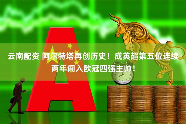 云南配资 阿尔特塔再创历史！成英超第五位连续两年闯入欧冠四强主帅！
