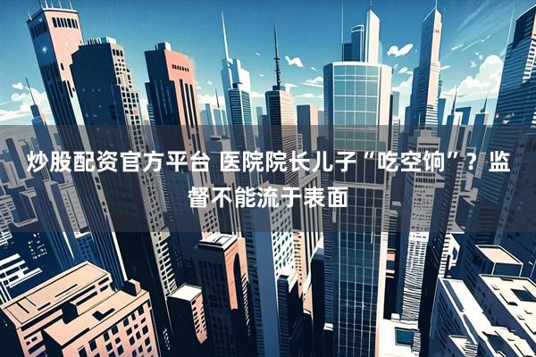 炒股配资官方平台 医院院长儿子“吃空饷”？监督不能流于表面