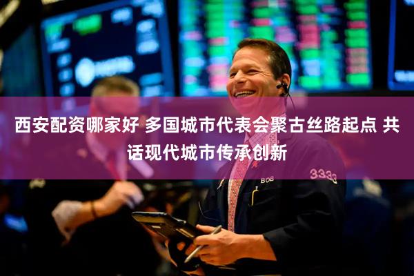 西安配资哪家好 多国城市代表会聚古丝路起点 共话现代城市传承创新