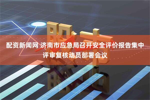 配资新闻网 济南市应急局召开安全评价报告集中评审复核动员部署会议