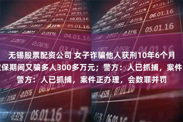 无锡股票配资公司 女子诈骗他人获刑10年6个月，因怀孕未收监，取保期间又骗多人300多万元；警方：人已抓捕，案件正办理，会数罪并罚