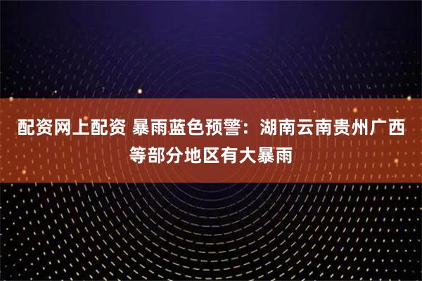 配资网上配资 暴雨蓝色预警：湖南云南贵州广西等部分地区有大暴雨
