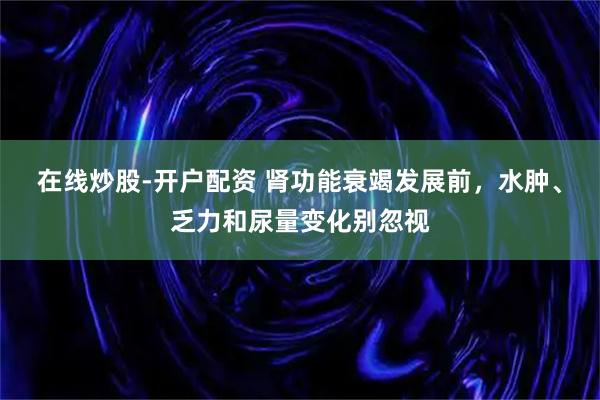 在线炒股-开户配资 肾功能衰竭发展前，水肿、乏力和尿量变化别忽视