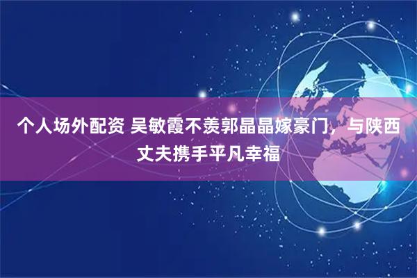 个人场外配资 吴敏霞不羡郭晶晶嫁豪门，与陕西丈夫携手平凡幸福