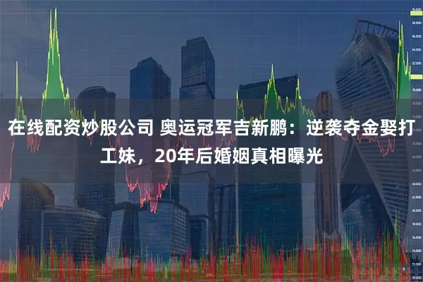 在线配资炒股公司 奥运冠军吉新鹏：逆袭夺金娶打工妹，20年后婚姻真相曝光
