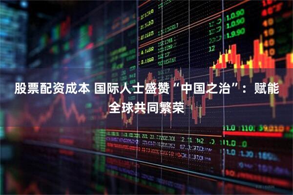 股票配资成本 国际人士盛赞“中国之治”：赋能全球共同繁荣