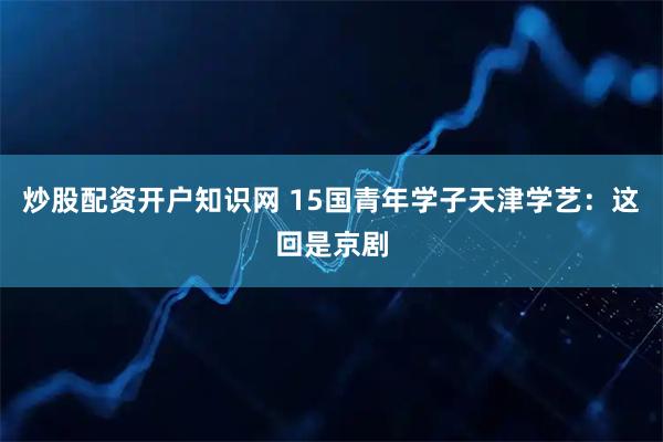炒股配资开户知识网 15国青年学子天津学艺：这回是京剧