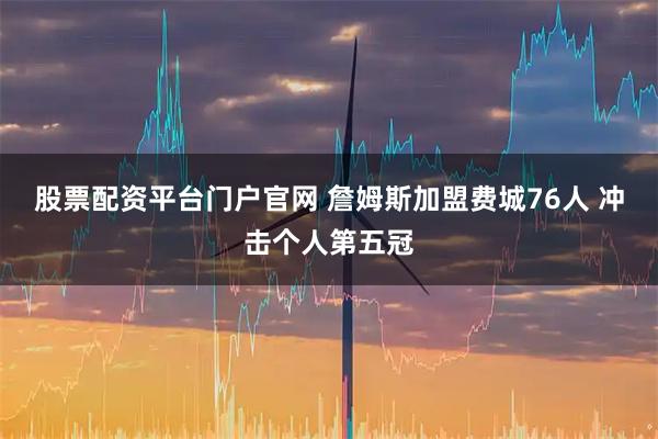 股票配资平台门户官网 詹姆斯加盟费城76人 冲击个人第五冠