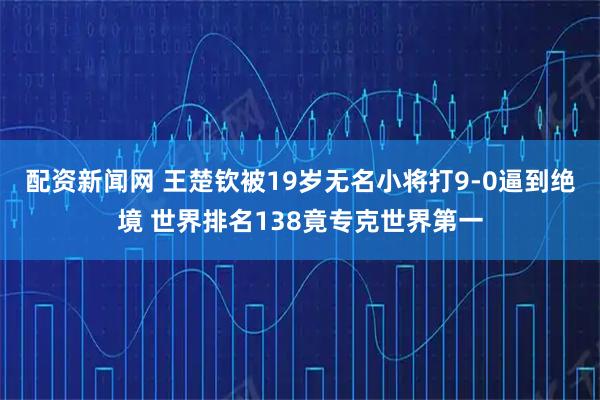 配资新闻网 王楚钦被19岁无名小将打9-0逼到绝境 世界排名138竟专克世界第一