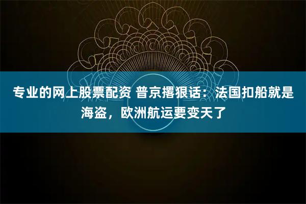 专业的网上股票配资 普京撂狠话：法国扣船就是海盗，欧洲航运要变天了