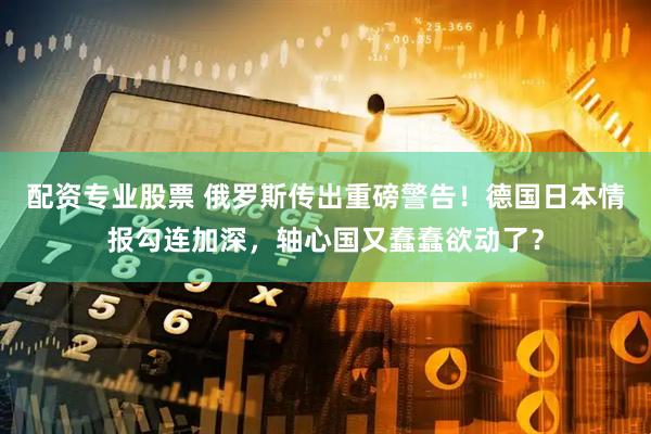配资专业股票 俄罗斯传出重磅警告！德国日本情报勾连加深，轴心国又蠢蠢欲动了？