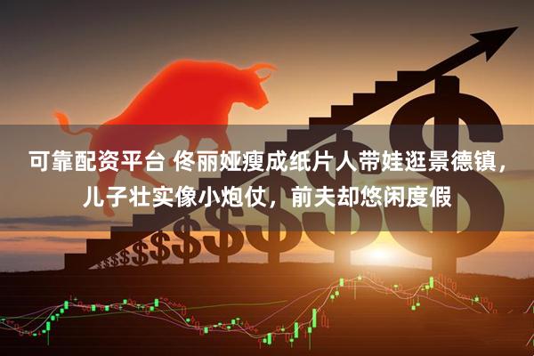 可靠配资平台 佟丽娅瘦成纸片人带娃逛景德镇，儿子壮实像小炮仗，前夫却悠闲度假