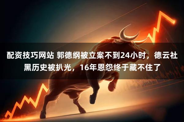 配资技巧网站 郭德纲被立案不到24小时，德云社黑历史被扒光，16年恩怨终于藏不住了