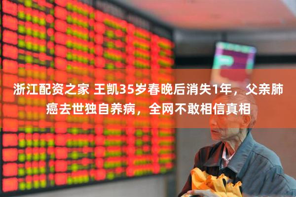 浙江配资之家 王凯35岁春晚后消失1年，父亲肺癌去世独自养病，全网不敢相信真相
