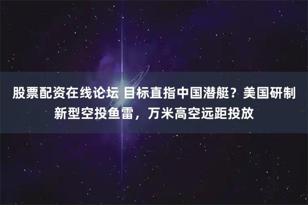 股票配资在线论坛 目标直指中国潜艇？美国研制新型空投鱼雷，万米高空远距投放