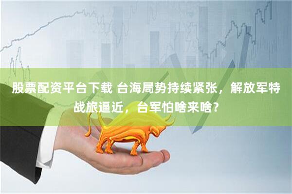 股票配资平台下载 台海局势持续紧张，解放军特战旅逼近，台军怕啥来啥？