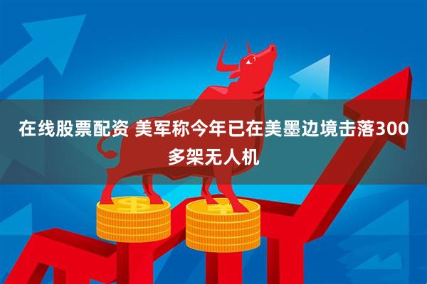 在线股票配资 美军称今年已在美墨边境击落300多架无人机