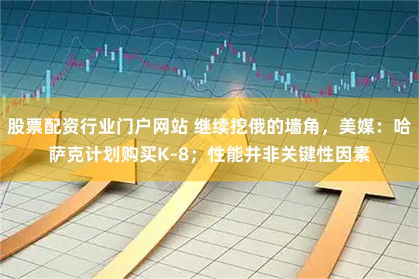 股票配资行业门户网站 继续挖俄的墙角，美媒：哈萨克计划购买K-8；性能并非关键性因素