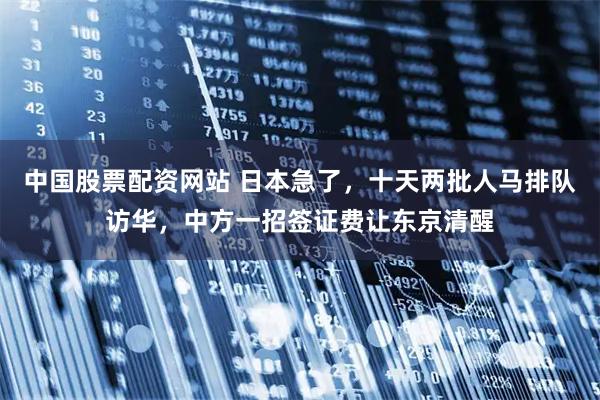 中国股票配资网站 日本急了，十天两批人马排队访华，中方一招签证费让东京清醒