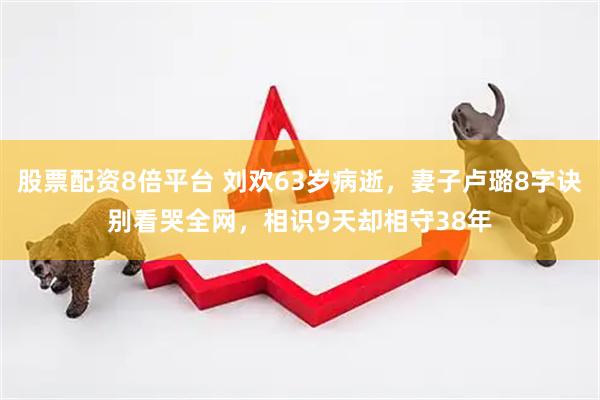 股票配资8倍平台 刘欢63岁病逝，妻子卢璐8字诀别看哭全网，相识9天却相守38年