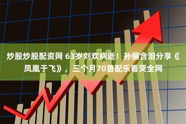 炒股炒股配资网 63岁刘欢病逝！孙俪含泪分享《凤凰于飞》，三个月70首配乐看哭全网
